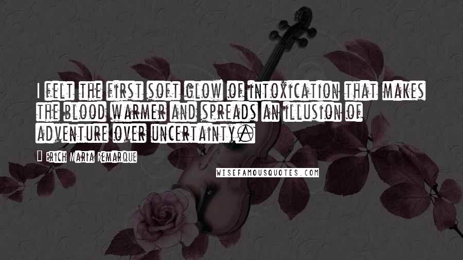 Erich Maria Remarque Quotes: I felt the first soft glow of intoxication that makes the blood warmer and spreads an illusion of adventure over uncertainty.