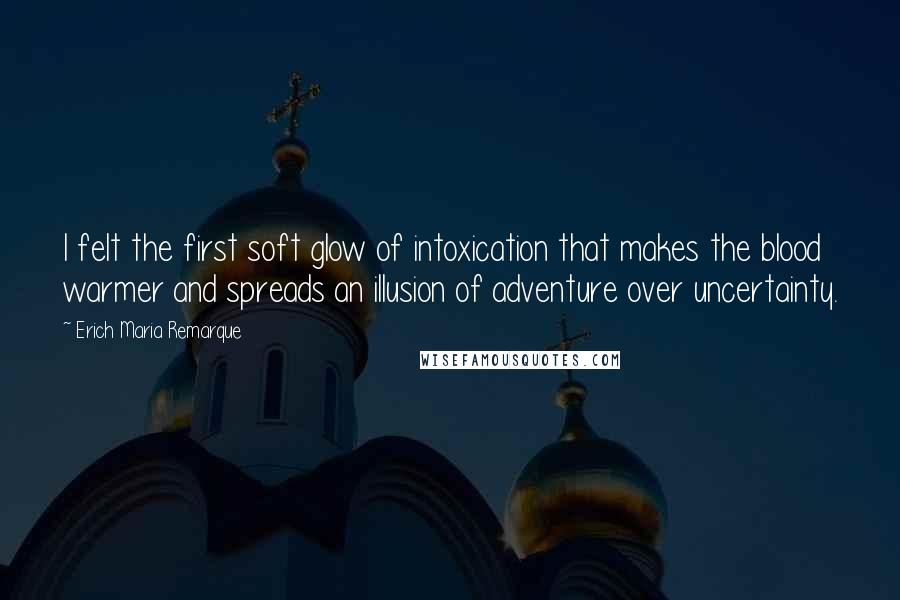 Erich Maria Remarque Quotes: I felt the first soft glow of intoxication that makes the blood warmer and spreads an illusion of adventure over uncertainty.