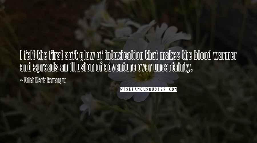 Erich Maria Remarque Quotes: I felt the first soft glow of intoxication that makes the blood warmer and spreads an illusion of adventure over uncertainty.