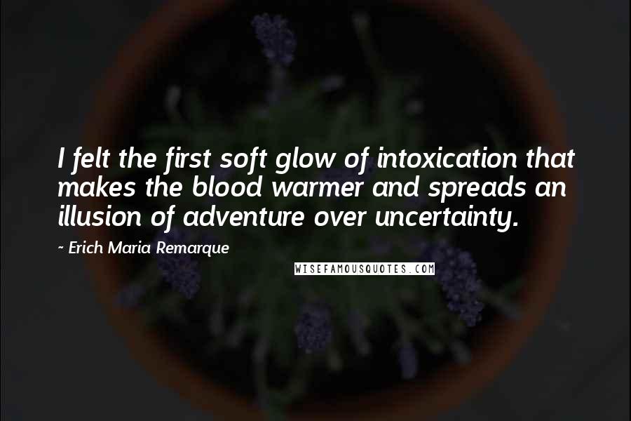 Erich Maria Remarque Quotes: I felt the first soft glow of intoxication that makes the blood warmer and spreads an illusion of adventure over uncertainty.