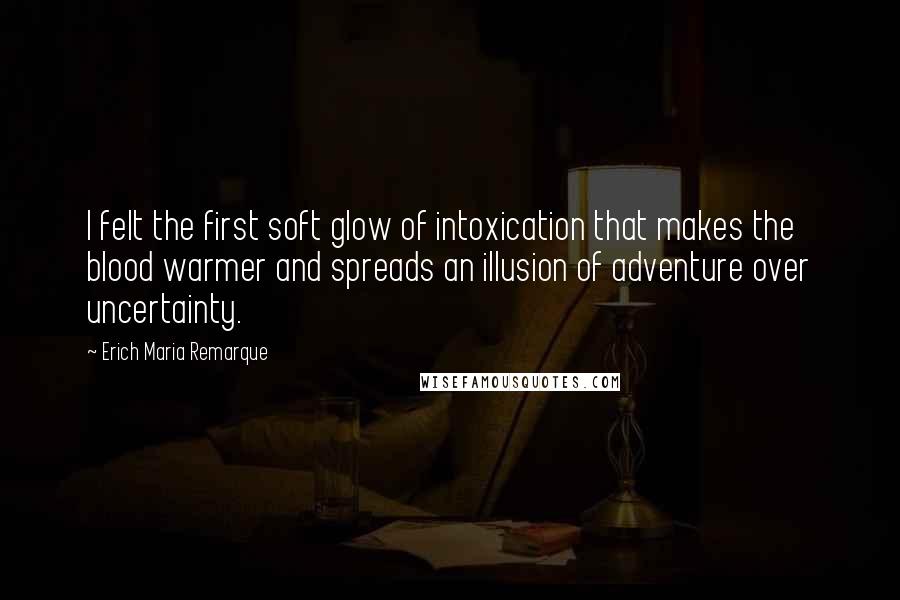 Erich Maria Remarque Quotes: I felt the first soft glow of intoxication that makes the blood warmer and spreads an illusion of adventure over uncertainty.