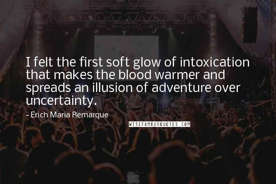 Erich Maria Remarque Quotes: I felt the first soft glow of intoxication that makes the blood warmer and spreads an illusion of adventure over uncertainty.