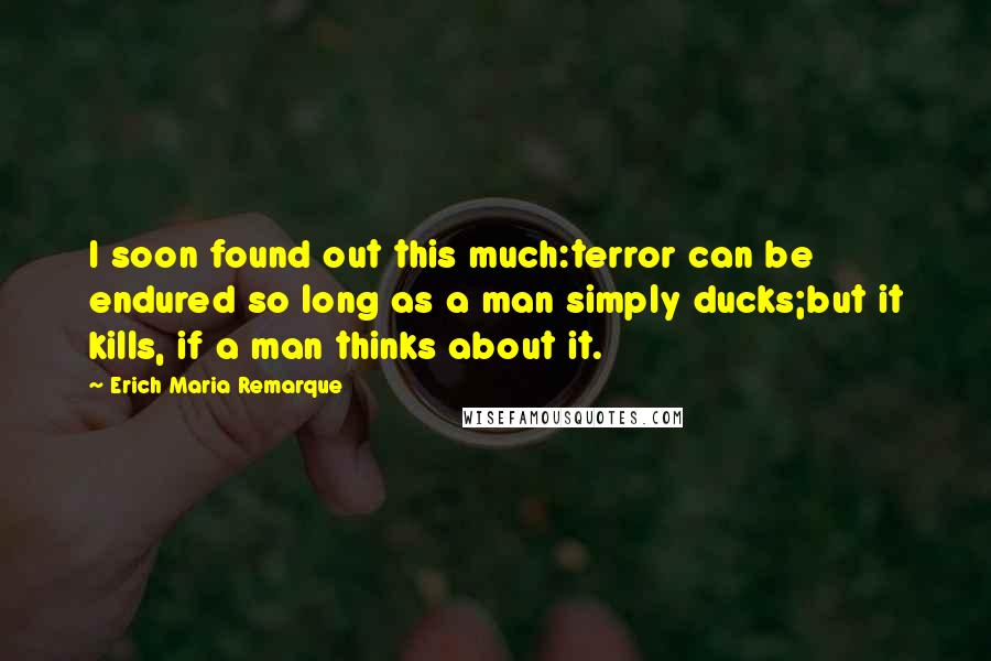 Erich Maria Remarque Quotes: I soon found out this much:terror can be endured so long as a man simply ducks;but it kills, if a man thinks about it.