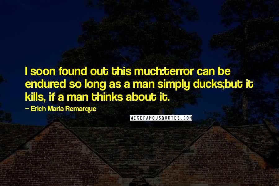 Erich Maria Remarque Quotes: I soon found out this much:terror can be endured so long as a man simply ducks;but it kills, if a man thinks about it.