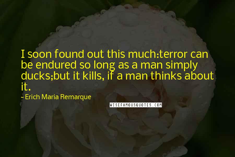 Erich Maria Remarque Quotes: I soon found out this much:terror can be endured so long as a man simply ducks;but it kills, if a man thinks about it.