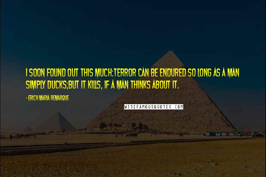 Erich Maria Remarque Quotes: I soon found out this much:terror can be endured so long as a man simply ducks;but it kills, if a man thinks about it.