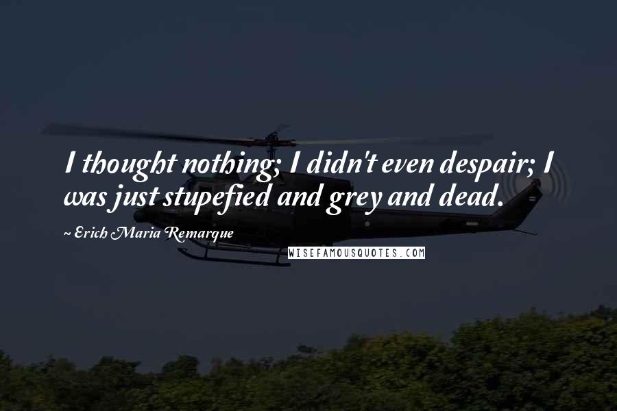 Erich Maria Remarque Quotes: I thought nothing; I didn't even despair; I was just stupefied and grey and dead.