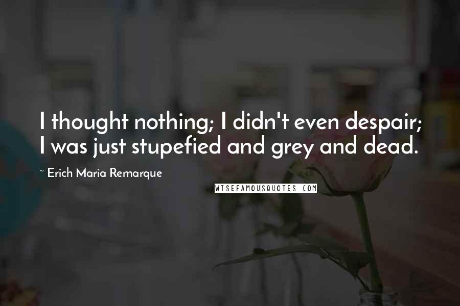 Erich Maria Remarque Quotes: I thought nothing; I didn't even despair; I was just stupefied and grey and dead.