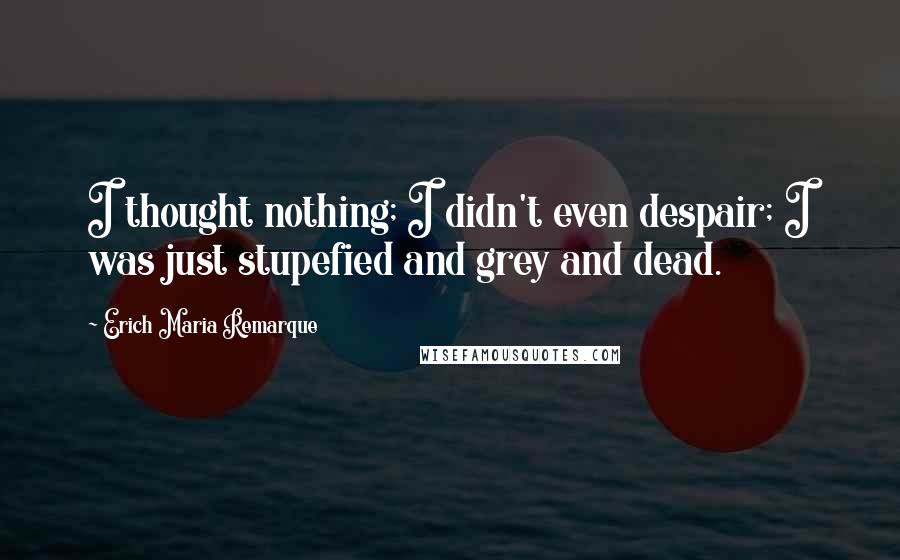 Erich Maria Remarque Quotes: I thought nothing; I didn't even despair; I was just stupefied and grey and dead.