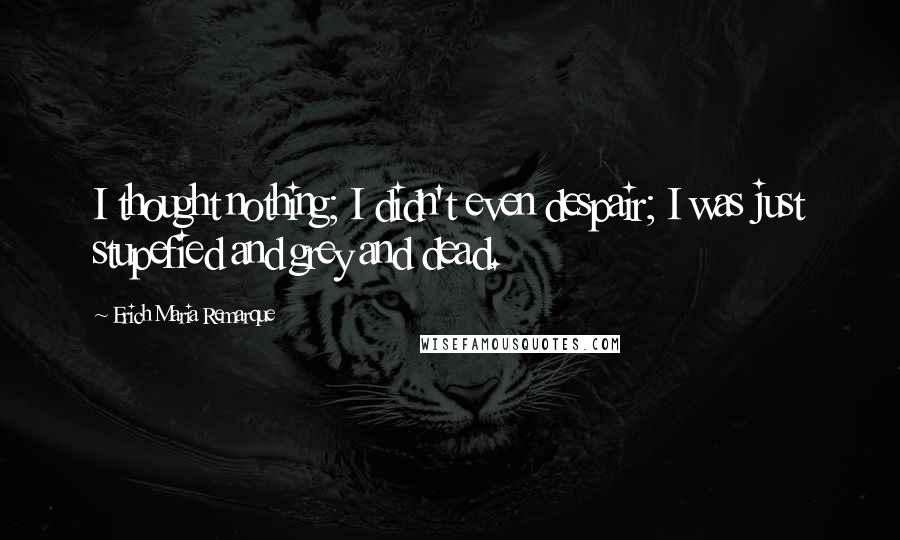 Erich Maria Remarque Quotes: I thought nothing; I didn't even despair; I was just stupefied and grey and dead.