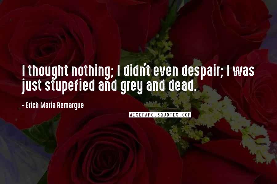 Erich Maria Remarque Quotes: I thought nothing; I didn't even despair; I was just stupefied and grey and dead.