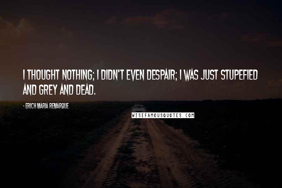 Erich Maria Remarque Quotes: I thought nothing; I didn't even despair; I was just stupefied and grey and dead.