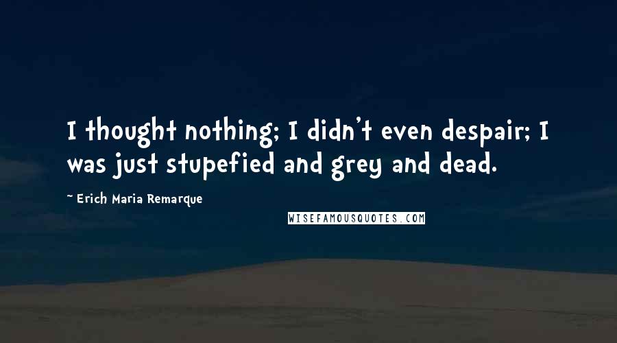 Erich Maria Remarque Quotes: I thought nothing; I didn't even despair; I was just stupefied and grey and dead.