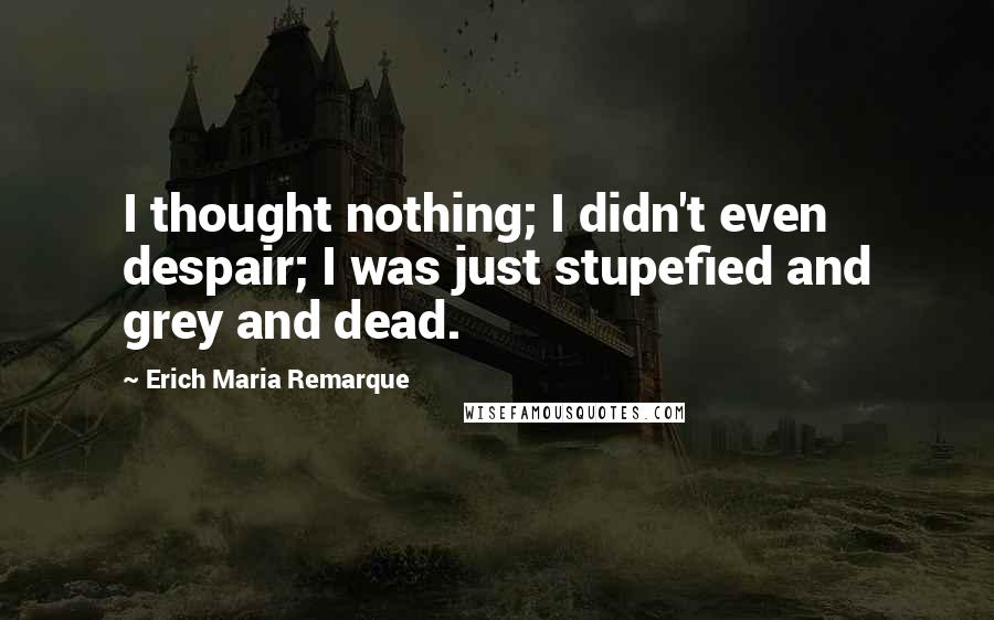 Erich Maria Remarque Quotes: I thought nothing; I didn't even despair; I was just stupefied and grey and dead.