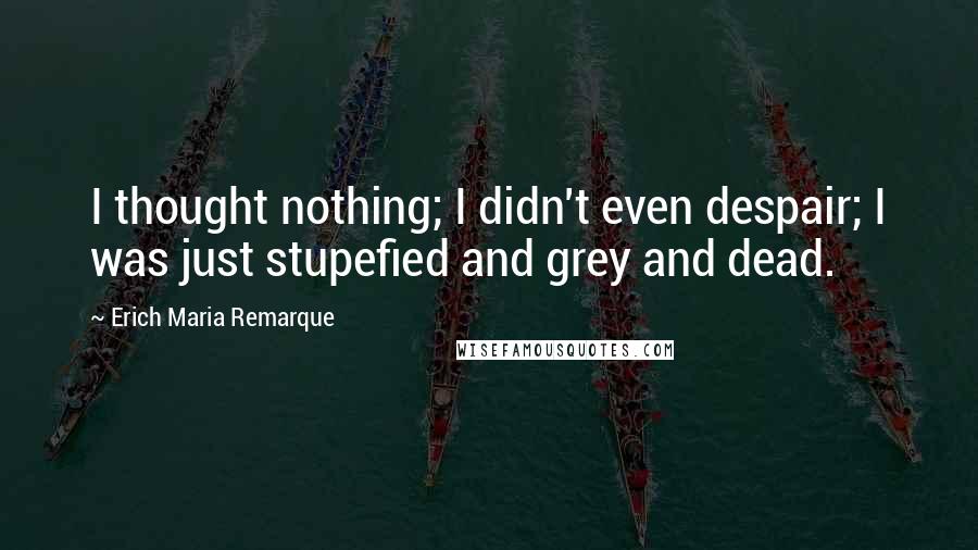 Erich Maria Remarque Quotes: I thought nothing; I didn't even despair; I was just stupefied and grey and dead.