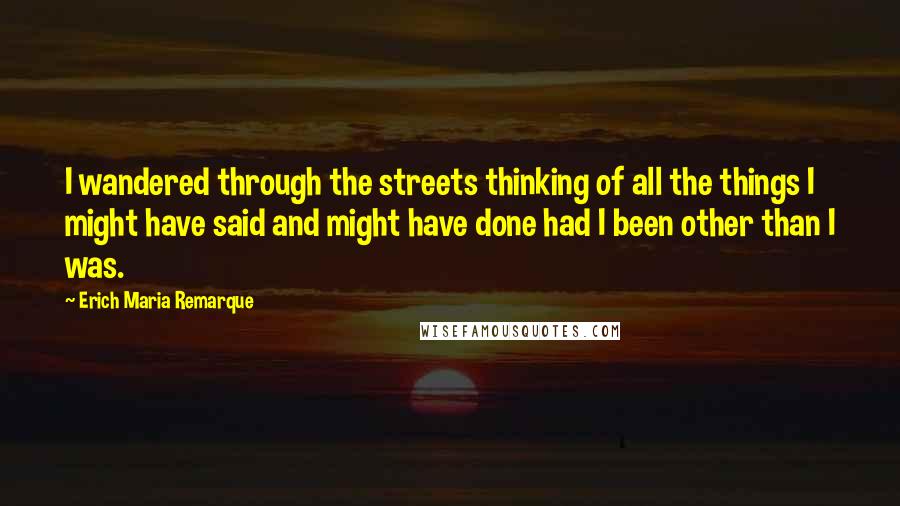 Erich Maria Remarque Quotes: I wandered through the streets thinking of all the things I might have said and might have done had I been other than I was.