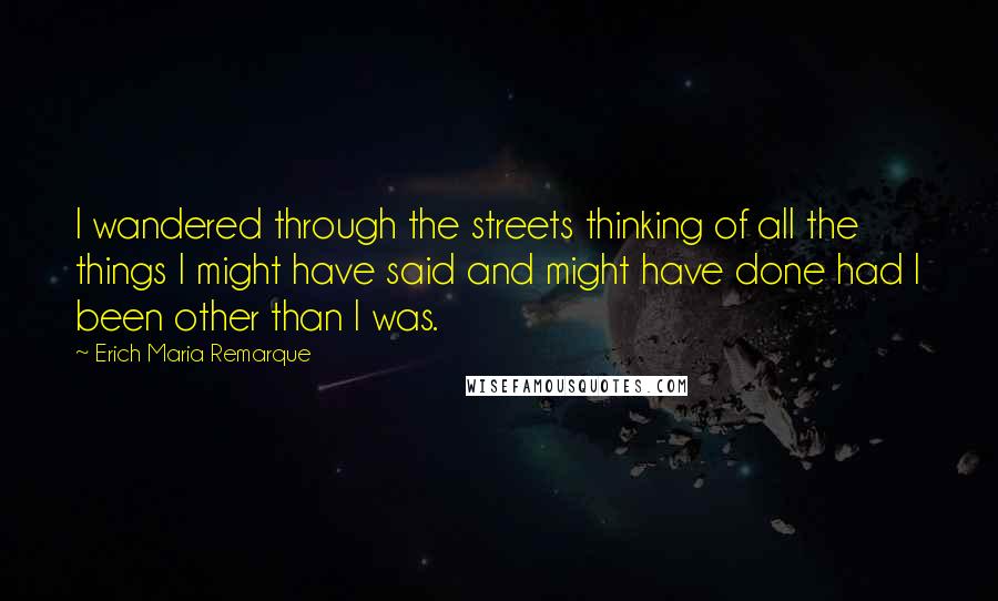 Erich Maria Remarque Quotes: I wandered through the streets thinking of all the things I might have said and might have done had I been other than I was.