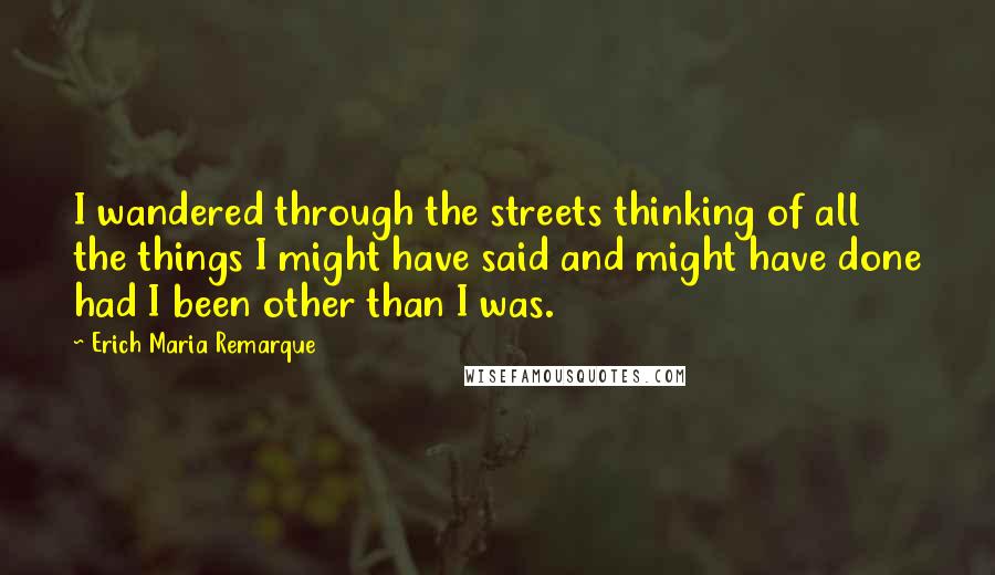 Erich Maria Remarque Quotes: I wandered through the streets thinking of all the things I might have said and might have done had I been other than I was.