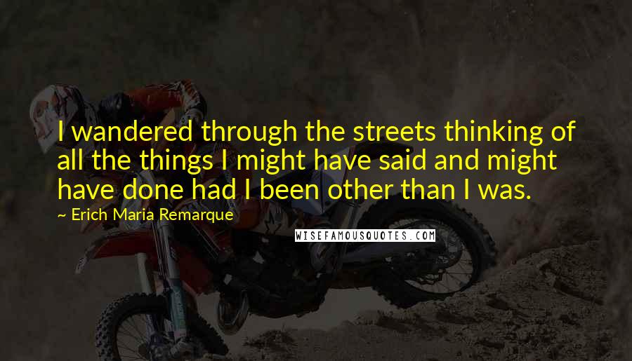 Erich Maria Remarque Quotes: I wandered through the streets thinking of all the things I might have said and might have done had I been other than I was.