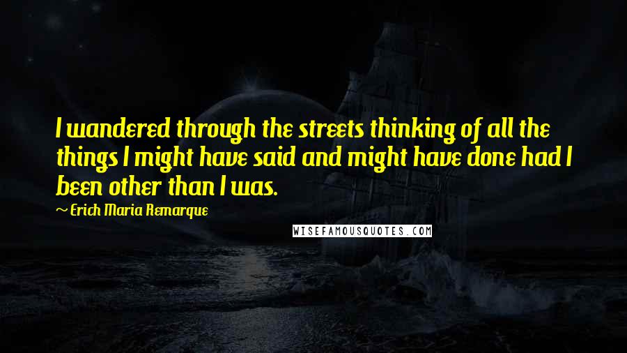 Erich Maria Remarque Quotes: I wandered through the streets thinking of all the things I might have said and might have done had I been other than I was.