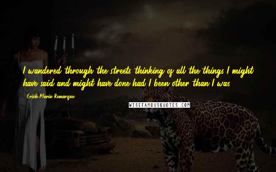 Erich Maria Remarque Quotes: I wandered through the streets thinking of all the things I might have said and might have done had I been other than I was.