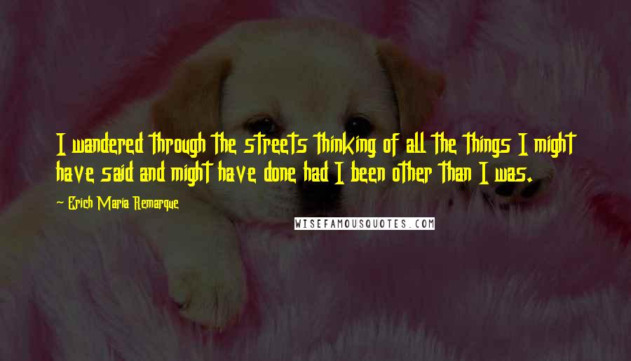 Erich Maria Remarque Quotes: I wandered through the streets thinking of all the things I might have said and might have done had I been other than I was.