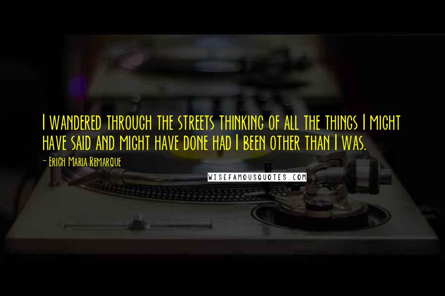 Erich Maria Remarque Quotes: I wandered through the streets thinking of all the things I might have said and might have done had I been other than I was.