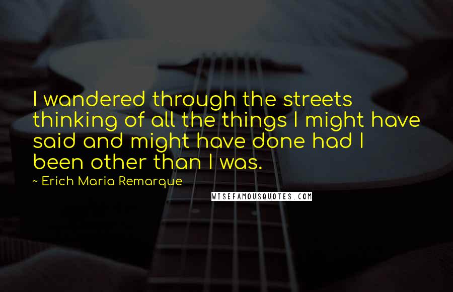 Erich Maria Remarque Quotes: I wandered through the streets thinking of all the things I might have said and might have done had I been other than I was.