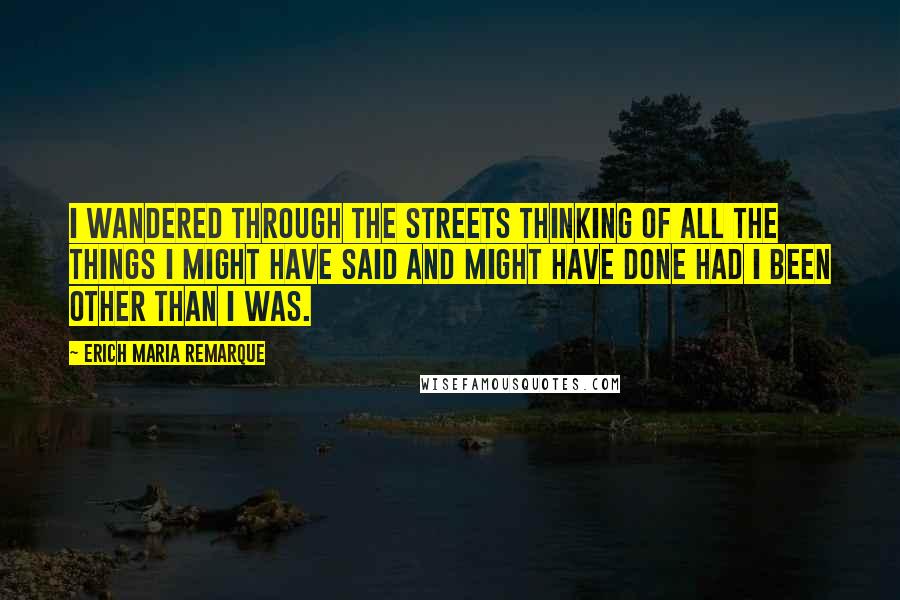 Erich Maria Remarque Quotes: I wandered through the streets thinking of all the things I might have said and might have done had I been other than I was.