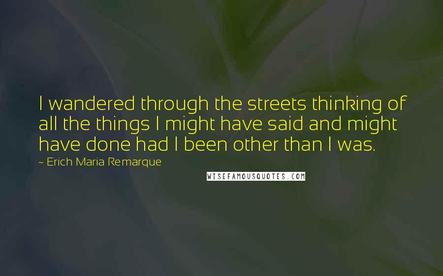 Erich Maria Remarque Quotes: I wandered through the streets thinking of all the things I might have said and might have done had I been other than I was.