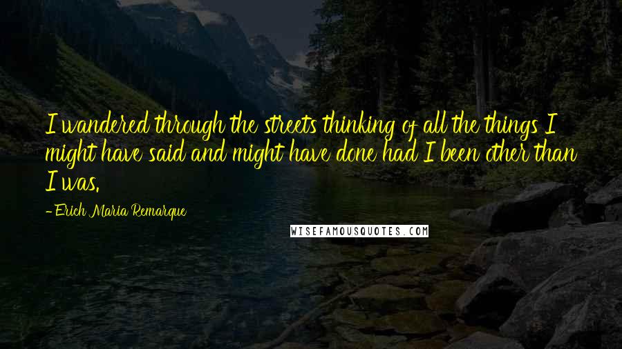 Erich Maria Remarque Quotes: I wandered through the streets thinking of all the things I might have said and might have done had I been other than I was.