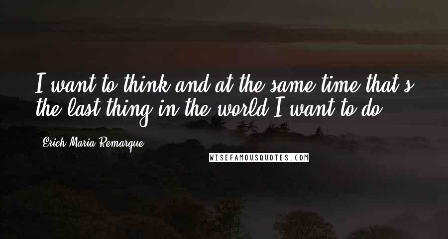 Erich Maria Remarque Quotes: I want to think and at the same time that's the last thing in the world I want to do.