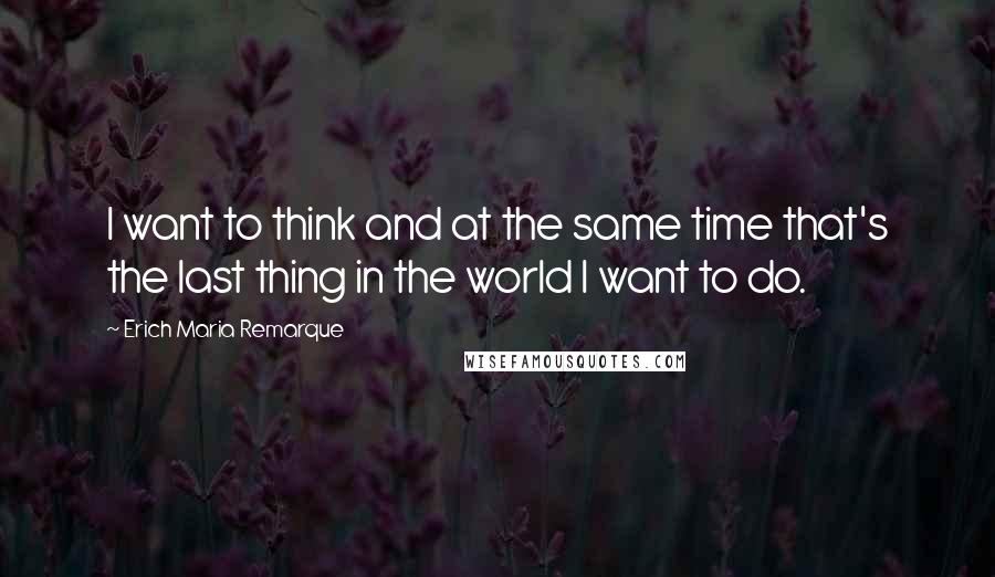 Erich Maria Remarque Quotes: I want to think and at the same time that's the last thing in the world I want to do.