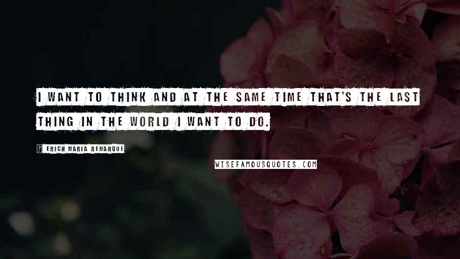 Erich Maria Remarque Quotes: I want to think and at the same time that's the last thing in the world I want to do.