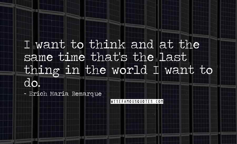 Erich Maria Remarque Quotes: I want to think and at the same time that's the last thing in the world I want to do.