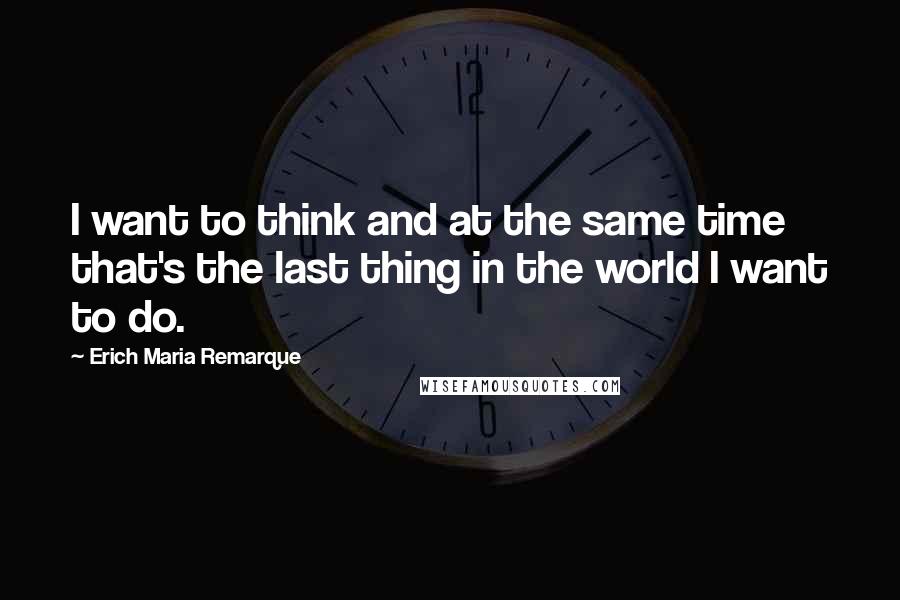 Erich Maria Remarque Quotes: I want to think and at the same time that's the last thing in the world I want to do.