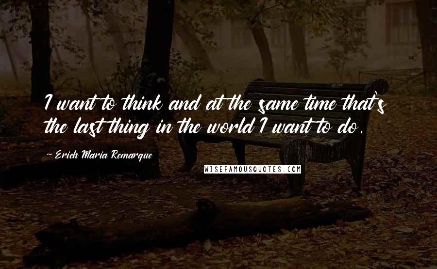 Erich Maria Remarque Quotes: I want to think and at the same time that's the last thing in the world I want to do.