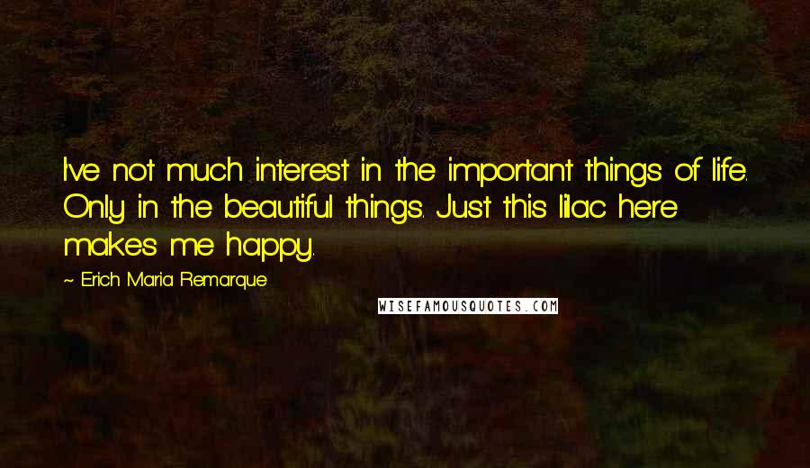 Erich Maria Remarque Quotes: I've not much interest in the important things of life. Only in the beautiful things. Just this lilac here makes me happy.