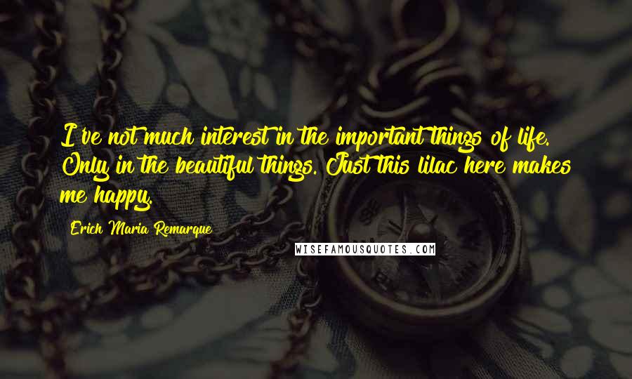 Erich Maria Remarque Quotes: I've not much interest in the important things of life. Only in the beautiful things. Just this lilac here makes me happy.