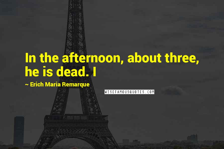 Erich Maria Remarque Quotes: In the afternoon, about three, he is dead. I