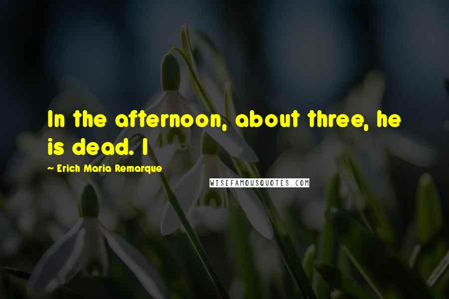 Erich Maria Remarque Quotes: In the afternoon, about three, he is dead. I