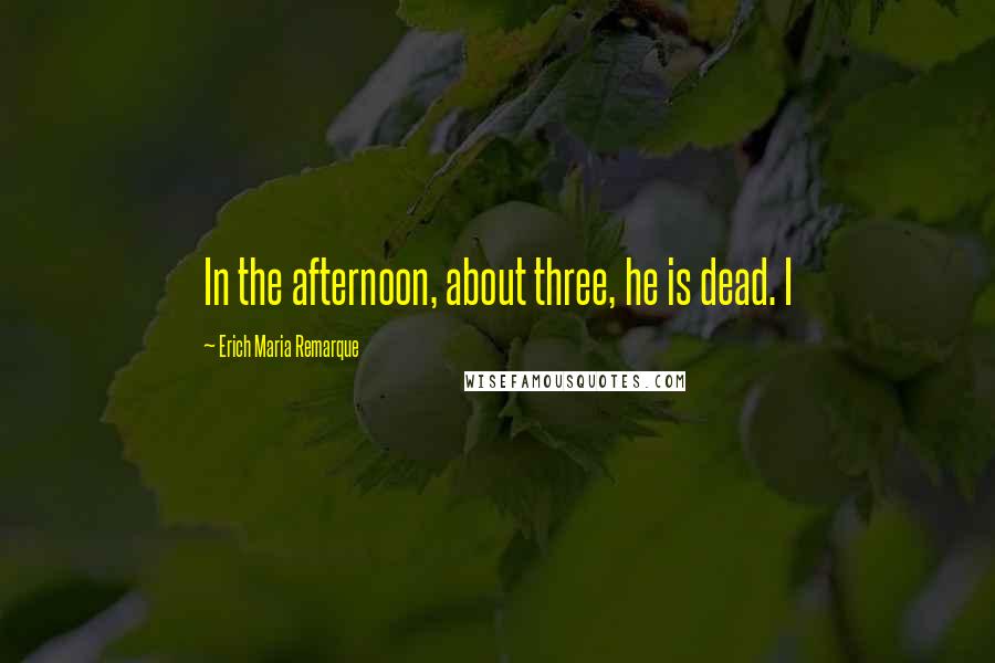 Erich Maria Remarque Quotes: In the afternoon, about three, he is dead. I