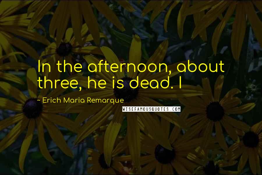 Erich Maria Remarque Quotes: In the afternoon, about three, he is dead. I