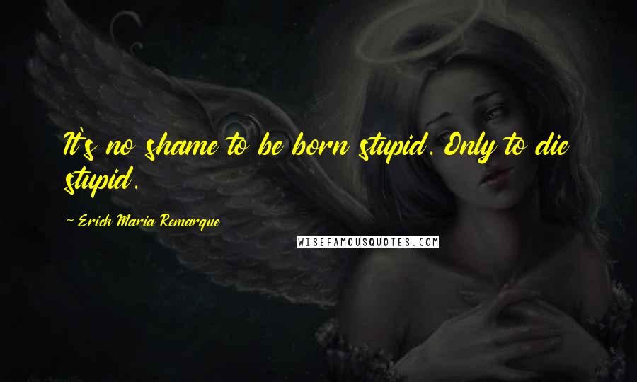 Erich Maria Remarque Quotes: It's no shame to be born stupid. Only to die stupid.