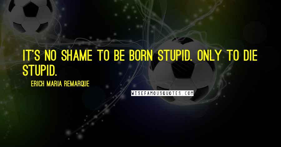 Erich Maria Remarque Quotes: It's no shame to be born stupid. Only to die stupid.