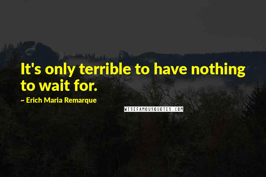 Erich Maria Remarque Quotes: It's only terrible to have nothing to wait for.