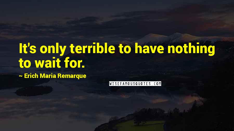 Erich Maria Remarque Quotes: It's only terrible to have nothing to wait for.