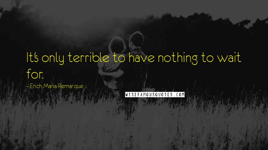 Erich Maria Remarque Quotes: It's only terrible to have nothing to wait for.