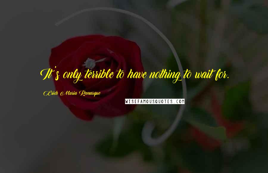 Erich Maria Remarque Quotes: It's only terrible to have nothing to wait for.