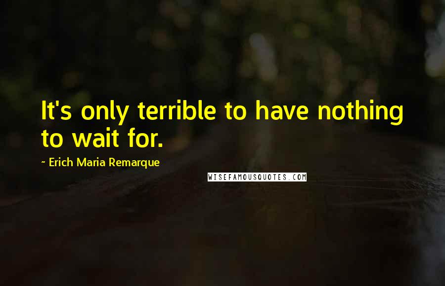 Erich Maria Remarque Quotes: It's only terrible to have nothing to wait for.